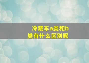 冷藏车a类和b类有什么区别呢