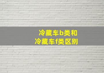 冷藏车b类和冷藏车f类区别