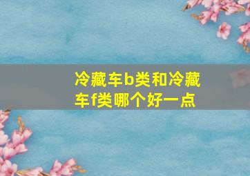 冷藏车b类和冷藏车f类哪个好一点