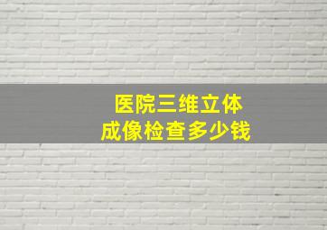 医院三维立体成像检查多少钱