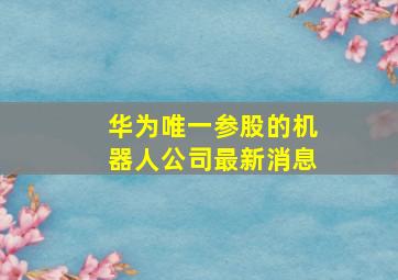 华为唯一参股的机器人公司最新消息