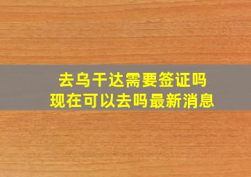 去乌干达需要签证吗现在可以去吗最新消息