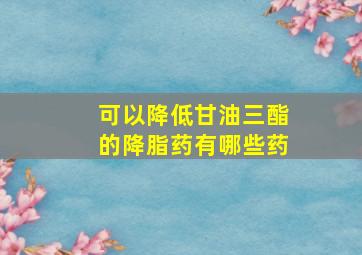 可以降低甘油三酯的降脂药有哪些药