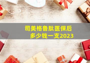 司美格鲁肽医保后多少钱一支2023