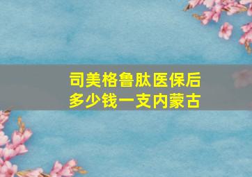 司美格鲁肽医保后多少钱一支内蒙古