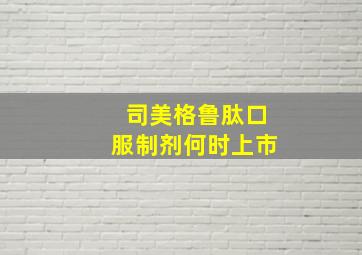 司美格鲁肽口服制剂何时上市