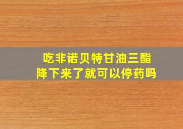 吃非诺贝特甘油三酯降下来了就可以停药吗