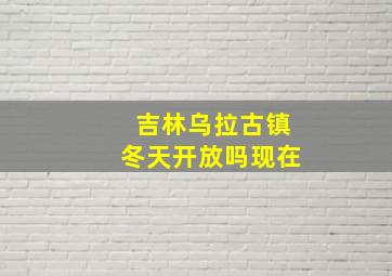 吉林乌拉古镇冬天开放吗现在