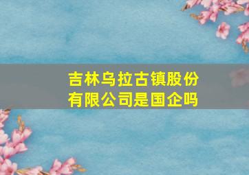 吉林乌拉古镇股份有限公司是国企吗