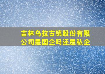 吉林乌拉古镇股份有限公司是国企吗还是私企