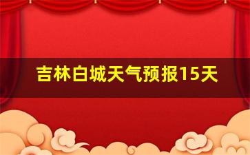 吉林白城天气预报15天