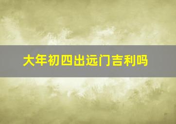 大年初四出远门吉利吗