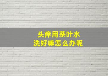 头痒用茶叶水洗好嘛怎么办呢