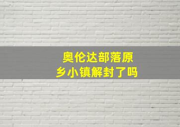 奥伦达部落原乡小镇解封了吗