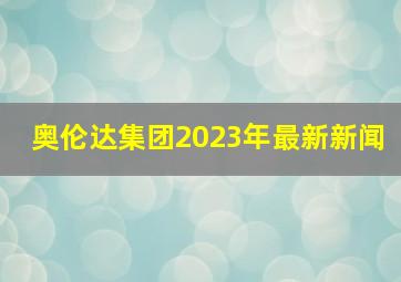 奥伦达集团2023年最新新闻