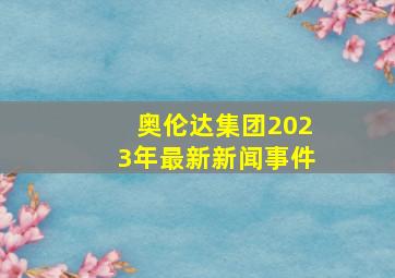 奥伦达集团2023年最新新闻事件