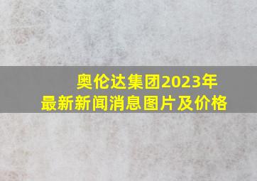 奥伦达集团2023年最新新闻消息图片及价格