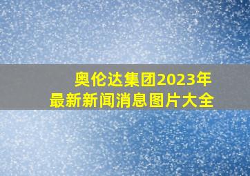 奥伦达集团2023年最新新闻消息图片大全