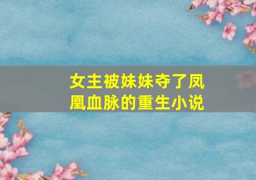 女主被妹妹夺了凤凰血脉的重生小说