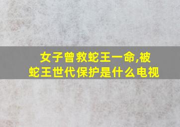 女子曾救蛇王一命,被蛇王世代保护是什么电视