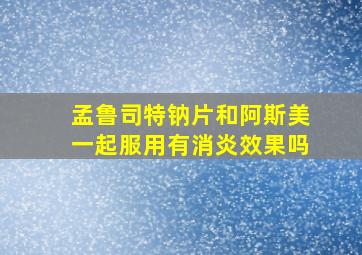 孟鲁司特钠片和阿斯美一起服用有消炎效果吗