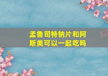 孟鲁司特钠片和阿斯美可以一起吃吗