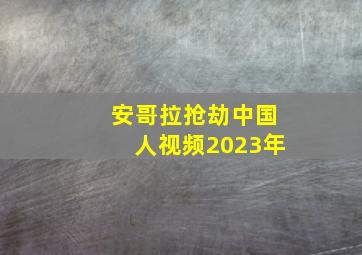 安哥拉抢劫中国人视频2023年