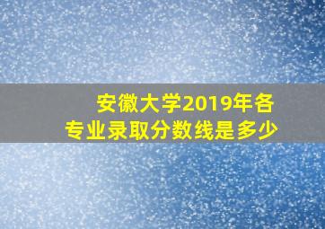 安徽大学2019年各专业录取分数线是多少