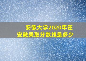 安徽大学2020年在安徽录取分数线是多少