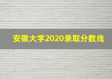 安徽大学2020录取分数线