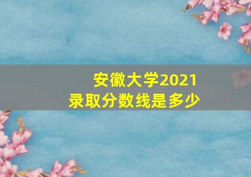 安徽大学2021录取分数线是多少