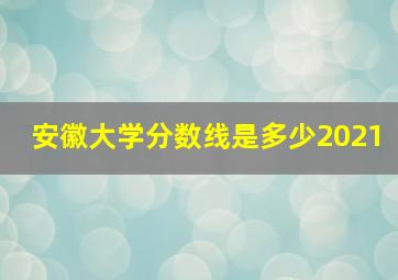 安徽大学分数线是多少2021