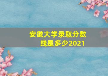 安徽大学录取分数线是多少2021