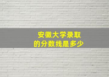 安徽大学录取的分数线是多少