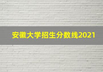 安徽大学招生分数线2021