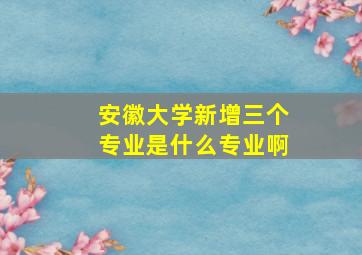 安徽大学新增三个专业是什么专业啊