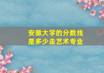 安徽大学的分数线是多少走艺术专业