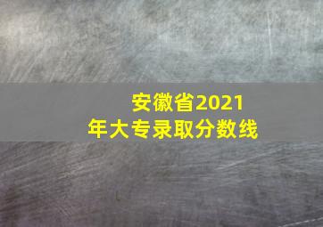 安徽省2021年大专录取分数线