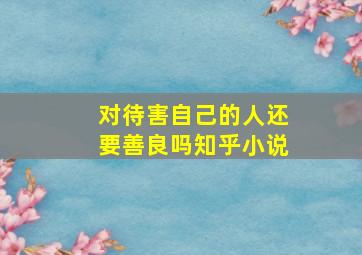 对待害自己的人还要善良吗知乎小说