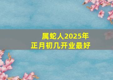 属蛇人2025年正月初几开业最好