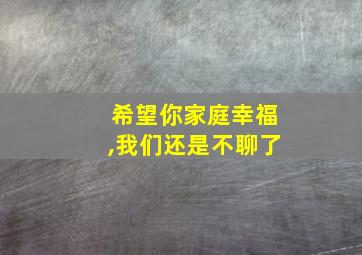 希望你家庭幸福,我们还是不聊了