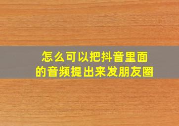 怎么可以把抖音里面的音频提出来发朋友圈