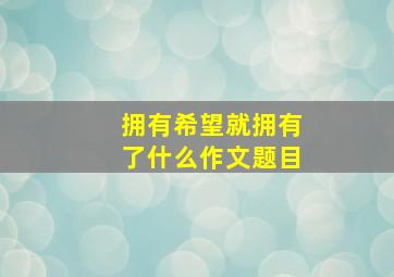 拥有希望就拥有了什么作文题目