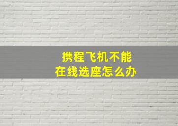 携程飞机不能在线选座怎么办