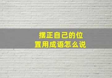 摆正自己的位置用成语怎么说