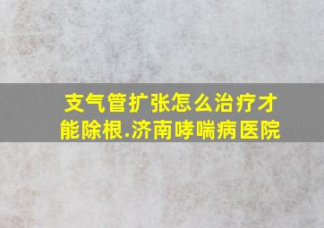 支气管扩张怎么治疗才能除根.济南哮喘病医院