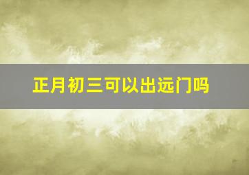 正月初三可以出远门吗