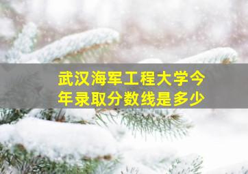 武汉海军工程大学今年录取分数线是多少