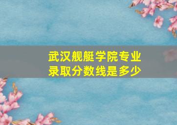 武汉舰艇学院专业录取分数线是多少