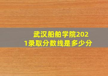 武汉船舶学院2021录取分数线是多少分